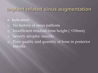  Indication:
1) No history of sinus pathosis
2) Insufficient residual bone height ( <10mm)
3) Severly atrophic maxilla
4) Poor quality and quantity of bone in posterior
maxilla
 