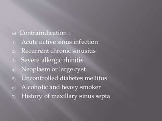  Contraindication :
1) Acute active sinus infection
2) Recurrent chronic sinusitis
3) Severe allergic rhinitis
4) Neoplasm or large cyst
5) Uncontrolled diabetes mellitus
6) Alcoholic and heavy smoker
7) History of maxillary sinus septa
 