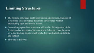 Limiting Structures
 The limiting structures guide us in having an optimum extension of
the denture so as to engage maximum surface area without
encroaching upon the muscle actions.
 Encroaching upon these structures will lead to dislodgement of the
denture and/or soreness of the area while failure to cover the areas
up to the limiting structure will imply decreased retention stability
and support.
 They are as follows:
 