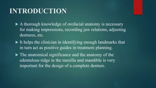 INTRODUCTION
 A thorough knowledge of orofacial anatomy is necessary
for making impressions, recording jaw relations, adjusting
dentures, etc.
 It helps the clinician in identifying enough landmarks that
in turn act as positive guides in treatment planning.
 The anatomical significance and the anatomy of the
edentulous ridge in the maxilla and mandible is very
important for the design of a complete denture.
 