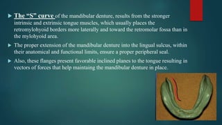  The “S” curve of the mandibular denture, results from the stronger
intrinsic and extrinsic tongue muscles, which usually places the
retromylohyoid borders more laterally and toward the retromolar fossa than in
the mylohyoid area.
 The proper extension of the mandibular denture into the lingual sulcus, within
their anatomical and functional limits, ensure a proper peripheral seal.
 Also, these flanges present favorable inclined planes to the tongue resulting in
vectors of forces that help maintaing the mandibular denture in place.
 