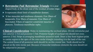 Clinical Consideration: Helps in maintaining the occlusal plane. Divide retromolar pad
into anterior 2/3rd and posterior 1/3rd. Posterior height of occlusal rim should not cross
anterior 2/3rd. Helps in arranging mandibular posterior teeth. Draw a line from highest point
in canine region to the apex of the retro molar triangle extending it to the land of the cast.
The central fossa of all posterior teeth should lie on this crestal line. Teeth should not be
placed on the retro molar pad. Because of muscular tendinous elements the area should not
be subjected to pressure
 Retromolar Pad/ Retromolar Triangle: It is pear
shaped body at the distal end of the residual alveolar ridge.
 It represents distal limit of mandibular denture.
 It has muscular and tendinous elements. Few fibers of
temporalis. Few fibers of masseter. Few fibers of
buccinator. Fibers of superior constrictor muscles of
pharynx. Tendinous mandibular raphe.
 