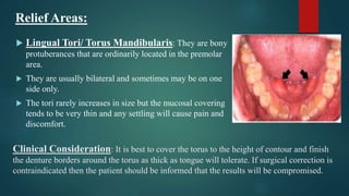 Clinical Consideration: It is best to cover the torus to the height of contour and finish
the denture borders around the torus as thick as tongue will tolerate. If surgical correction is
contraindicated then the patient should be informed that the results will be compromised.
 Lingual Tori/ Torus Mandibularis: They are bony
protuberances that are ordinarily located in the premolar
area.
 They are usually bilateral and sometimes may be on one
side only.
 The tori rarely increases in size but the mucosal covering
tends to be very thin and any settling will cause pain and
discomfort.
Relief Areas:
 