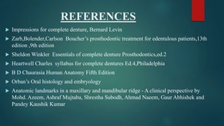 REFERENCES
 Impressions for complete denture, Bernard Levin
 Zarb,Bolender,Carlson Boucher’s prosthodontic treatment for edentulous patients,13th
edition ,9th edition
 Sheldon Winkler Essentials of complete denture Prosthodontics,ed.2
 Heartwell Charles syllabus for complete dentures Ed.4,Philadelphia
 B D Chaurasia Human Anatomy Fifth Edition
 Orban’s Oral histology and embryology
 Anatomic landmarks in a maxillary and mandibular ridge - A clinical perspective by
Mohd. Azeem, Ashraf Mujtaba, Shrestha Subodh, Ahmad Naeem, Gaur Abhishek and
Pandey Kaushik Kumar
 