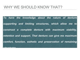 WHY WE SHOULD KNOW THAT?
To have the knowledge about the nature of denture
supporting and limiting structures, which allow me to
construct a complete denture with maximum stability,
retention and support. That denture can give me maximum
comfort, function, esthetic and preservation of remaining
structures
 