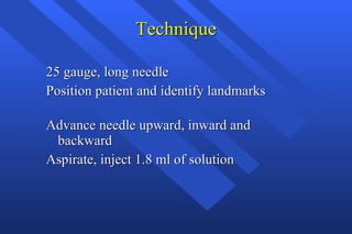 Technique 25 gauge, long needle Position patient and identify landmarks Advance needle upward, inward and  backward Aspirate, inject 1.8 ml of solution 