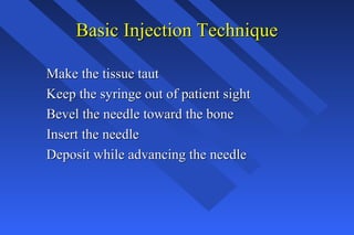 Basic Injection TechniqueBasic Injection Technique
Make the tissue tautMake the tissue taut
Keep the syringe out of patient sightKeep the syringe out of patient sight
Bevel the needle toward the boneBevel the needle toward the bone
Insert the needleInsert the needle
Deposit while advancing the needleDeposit while advancing the needle
 
