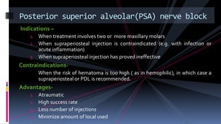 Indications –
1. When treatment involves two or more maxillary molars
2. When supraperiosteal injection is contraindicated (e.g. with infection or
acute inflammation)
3. When supraperiosteal injection has proved ineffective
Contraindications-
When the risk of hematoma is too high ( as in hemophilic), in which case a
supraperiosteal or PDL is recommended.
Advantages-
1. Atraumatic
2. High success rate
3. Less number of injections
4. Minimize amount of local used
Posterior superior alveolar(PSA) nerve block
 