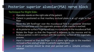 Technique For Right Side-
a) Operator stands on the right side of the patient
b) Patient is positioned so that maxillary occlusal plane is at 45º angle to the
floor
c) Move the left forefinger over the mucobuccal fold in a posterior direction
from bicuspid area until the zygomatic process of the maxilla is reached.
d) at its posterior surface fingertip will rest in a concavity in the mucobuccal fold
e) Rotate the finger so that the fingernail is adjacent to the mucosa and its
bulbous portion is still in contact with the posterior surface of the zygomatic
process.
f) Hand is lowered so that the finger is in a plane right angle to the maxillary
occlusal surface and 45º angle to patients sagittal plane
g) Area of insertion should be dried and painted with a suitable antiseptic
solution
Posterior superior alveolar(PSA) nerve block
 