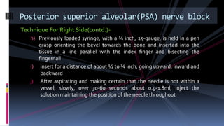 Technique For Right Side(contd.)-
h) Previously loaded syringe, with a ¾ inch, 25-gauge, is held in a pen
grasp orienting the bevel towards the bone and inserted into the
tissue in a line parallel with the index finger and bisecting the
fingernail
i) Insert for a distance of about ½ to ¾ inch, going upward, inward and
backward
j) After aspirating and making certain that the needle is not within a
vessel, slowly, over 30-60 seconds about 0.9-1.8ml, inject the
solution maintaining the position of the needle throughout
Posterior superior alveolar(PSA) nerve block
 