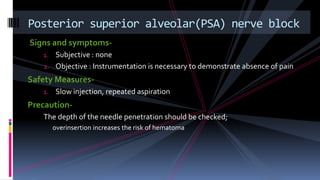 Signs and symptoms-
1. Subjective : none
2. Objective : Instrumentation is necessary to demonstrate absence of pain
Safety Measures-
1. Slow injection, repeated aspiration
Precaution-
The depth of the needle penetration should be checked;
overinsertion increases the risk of hematoma
Posterior superior alveolar(PSA) nerve block
 