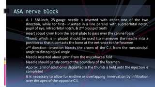 – A 1 5/8-inch, 25-gauge needle is inserted with either one of the two
direction, while for first– inserted in a line parallel with supraorbital notch,
pupil of eye, infraorbital notch, & 2nd bicuspid tooth
– insert about 5mm from the labial plate to pass over the canine fossa
– Thumb which is in placed should be used tto maneuver the needle into a
position so that it contacts the bone at the entrance to the foramen
– 2nd direction—insertion bisects the crown of the C.I. from the mesioincisal
angle to distogingival angle
– Needle inserted about 5mm from the mucobuccal fold
– Needle should gently contact the boundary of the foramen
– Approx. 2ml of solution is deposited & the thumb is held until the injection is
completed
– It is necessary to allow for midline or overlapping innervation by infiltration
over the apex of the oppositeC.I.
ASA nerve block
 