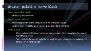 Nerves anesthetized
Greater palatine nerve
Areas anesthetized
Posterior portion of the hard palate & its overlying tissues
Anteriorly as far as the 1st premolar & medially to the midline
Indications
1. When palatal soft tissue anesthesia is necessary for restorative therapy on
more than 2 teeth
2. Pain control during periodontal or oral surgical procedures involving the
palatal soft & hard tissues
Greater palatine nerve block
 