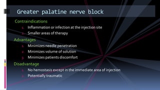 Contraindications
1. Inflammation or infection at the injection site
2. Smaller areas of therapy
Advantages
1. Minimizes needle penetration
2. Minimizes volume of solution
3. Minimizes patients discomfort
Disadvantage
1. No hemostasis except in the immediate area of injection
2. Potentially traumatic
Greater palatine nerve block
 