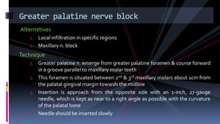 Alternatives
1. Local infiltration in specific regions
2. Maxillary n. block
Technique
1. Greater palatine n. emerge from greater palatine foramen & course forward
in a groove parallel to maxillary molar teeth
2. This foramen is situated between 2nd & 3rd maxillary molars about 1cm from
the palatal gingival margin towards the midline
3. Insertion is approach from the opposite side with an 1-inch, 27-gauge
needle, which is kept as near to a right angle as possible with the curvature
of the palatal bone
4. Needle should be inserted slowly
Greater palatine nerve block
 