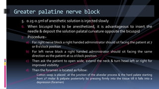 5. 0.25-0.5ml of anesthetic solution is injected slowly
6. When bicuspid has to be anesthetized, it is advantageous to insert the
needle & deposit the solution palatal curvature opposite the bicuspid
7. Procedure–
a) For right nerve block a right handed administrator should sit facing the patient at 7
or 8 o’clock position
b) For left nerve block a right handed administrator should sit facing the same
direction as the patient at 11 o’clock position
c) Then ask the patient to open wide, extend the neck & turn head left or right for
improved visibility
d) Then the foramen is located as follow:
Cotton swap is placed at the junction of the alveolar process & the hard palate starting
from 1st molar & palpate posteriorly by pressing firmly into the tissue till it falls into a
depression (foramen)
Greater palatine nerve block
 