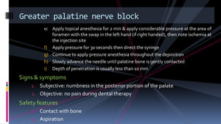 e) Apply topical anesthesia for 2 min & apply considerable pressure at the area of
foramen with the swap in the left hand (if right handed), then note ischemia at
the injection site
f) Apply pressure for 30 seconds then direct the syringe
g) Continue to apply pressure anesthesia throughout the deposition
h) Slowly advance the needle until palatine bone is gently contacted
i) Depth of penetration is usually less than 10 mm
Signs & symptoms
1. Subjective: numbness in the posterior portion of the palate
2. Objective: no pain during dental therapy
Safety features
1. Contact with bone
2. Aspiration
Greater palatine nerve block
 
