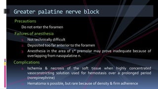 Precautions
Do not enter the foramen
Failures of anesthesia
1. Not technically difficult
2. Deposited too far anterior to the foramen
3. Anesthesia in the area of 1st premolar may prove inadequate because of
overlapping from nasopalatine n.
Complications
1. Ischemia & necrosis of the soft tissue when highly concentrated
vasoconstricting solution used for hemostasis over a prolonged period
(norepinephrine)
2. Hematoma is possible, but rare because of density & firm adherence
Greater palatine nerve block
 