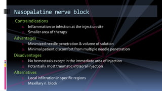 Contraindications
1. Inflammation or infection at the injection site
2. Smaller area of therapy
Advantages
1. Minimized needle penetration & volume of solution
2. Minimal patient discomfort from multiple needle penetration
Disadvantages
1. No hemostasis except in the immediate area of injection
2. Potentially most traumatic intraoral injection
Alternatives
1. Local infiltration in specific regions
2. Maxillary n. block
Nasopalatine nerve block
 