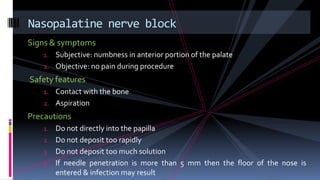 Signs & symptoms
1. Subjective: numbness in anterior portion of the palate
2. Objective: no pain during procedure
Safety features
1. Contact with the bone
2. Aspiration
Precautions
1. Do not directly into the papilla
2. Do not deposit too rapidly
3. Do not deposit too much solution
4. If needle penetration is more than 5 mm then the floor of the nose is
entered & infection may result
Nasopalatine nerve block
 
