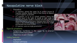 3. Procedure
a) 1st injection: retract the upper lip to stretch tissues &
improve visibility. Gently insert in the frenum & deposit
0.3 ml in approx. 15 seconds
b) 2nd injection: at 11 or 12 o’clock position, tilting the
patients head in the right, & needle at right angle to
interdental papilla needle is inserted into the papilla just
above the level of crestal bone. Aspirate when ischemia is
noted in the incisive papilla or needle tip become visible
just beneath the tissue surface
c) 3rd injection: same as single penetration
Signs & symptoms
1. Subjective: numbness in the upper lip & anterior
portion of the hard palate
2. Objective: no pain therapy
Safety features
1. Aspiration
2. Contact with bone
Nasopalatine nerve block
 