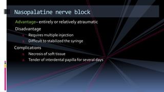 Advantage– entirely or relatively atraumatic
Disadvantage
1. Requires multiple injection
2. Difficult to stabilized the syringe
Complications
1. Necrosis of soft tissue
2. Tender of interdental papilla for several days
Nasopalatine nerve block
 
