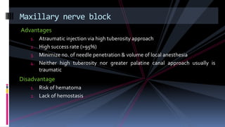 Advantages
1. Atraumatic injection via high tuberosity approach
2. High success rate (>95%)
3. Minimize no. of needle penetration & volume of local anesthesia
4. Neither high tuberosity nor greater palatine canal approach usually is
traumatic
Disadvantage
1. Risk of hematoma
2. Lack of hemostasis
Maxillary nerve block
 