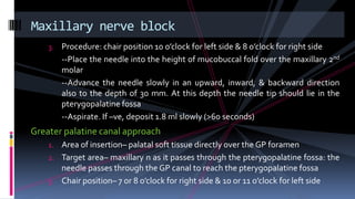 3. Procedure: chair position 10 o’clock for left side & 8 o’clock for right side
--Place the needle into the height of mucobuccal fold over the maxillary 2nd
molar
--Advance the needle slowly in an upward, inward, & backward direction
also to the depth of 30 mm. At this depth the needle tip should lie in the
pterygopalatine fossa
--Aspirate. If –ve, deposit 1.8 ml slowly (>60 seconds)
Greater palatine canal approach
1. Area of insertion– palatal soft tissue directly over the GP foramen
2. Target area– maxillary n as it passes through the pterygopalatine fossa: the
needle passes through the GP canal to reach the pterygopalatine fossa
3. Chair position– 7 or 8 o’clock for right side & 10 or 11 o’clock for left side
Maxillary nerve block
 