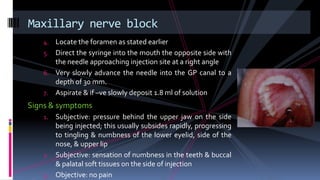 4. Locate the foramen as stated earlier
5. Direct the syringe into the mouth the opposite side with
the needle approaching injection site at a right angle
6. Very slowly advance the needle into the GP canal to a
depth of 30 mm.
7. Aspirate & if –ve slowly deposit 1.8 ml of solution
Signs & symptoms
1. Subjective: pressure behind the upper jaw on the side
being injected; this usually subsides rapidly, progressing
to tingling & numbness of the lower eyelid, side of the
nose, & upper lip
2. Subjective: sensation of numbness in the teeth & buccal
& palatal soft tissues on the side of injection
3. Objective: no pain
Maxillary nerve block
 