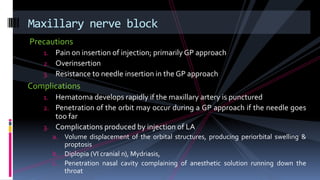 Precautions
1. Pain on insertion of injection; primarily GP approach
2. Overinsertion
3. Resistance to needle insertion in the GP approach
Complications
1. Hematoma develops rapidly if the maxillary artery is punctured
2. Penetration of the orbit may occur during a GP approach if the needle goes
too far
3. Complications produced by injection of LA
a. Volume displacement of the orbital structures, producing periorbital swelling &
proptosis
b. Diplopia (VI cranial n), Mydriasis,
c. Penetration nasal cavity complaining of anesthetic solution running down the
throat
Maxillary nerve block
 