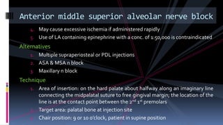 4. May cause excessive ischemia if administered rapidly
5. Use of LA containing epinephrine with a conc. of 1:50,000 is contraindicated
Alternatives
1. Multiple supraperiosteal or PDL injections
2. ASA & MSA n block
3. Maxillary n block
Technique
1. Area of insertion: on the hard palate about halfway along an imaginary line
connecting the midpalatal suture to free gingival margin; the location of the
line is at the contact point between the 2nd 1st premolars
2. Target area: palatal bone at injection site
3. Chair position: 9 or 10 o’clock, patient in supine position
Anterior middle superior alveolar nerve block
 