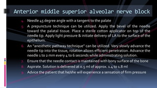 4. Needle 45 degree angle with a tangent to the palate
5. A prepuncture technique can be utilized. Apply the bevel of the needle
toward the palatal tissue. Place a sterile cotton applicator on top of the
needle tip. Apply light pressure & initiate delivery of LA to the surface of the
epithelium.
6. An “anesthetic pathway technique” can be utilized. Very slowly advance the
needle tip into the tissue, rotation allows efficient penetration. Advance the
needle 1 to 2 mm every 4 to 6 seconds while administrating solution.
7. Ensure that the needle contact is maintained with bony surface of the bone
8. Aspirate. Solution is delivered at 0.5 ml of approx. 1.4 to 1.8 ml
9. Advice the patient that he/she will experience a sensation of firm pressure
Anterior middle superior alveolar nerve block
 