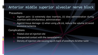Precautions
1. Against pain– (i) extremely slow insertion, (ii) slow administration during
insertion with simultaneous administration
2. Against tissue damage– (i) when using 4% LA, reduce the volume (ii) avoid
excessive ischemia
Complications
1. Palatal ulcer at injection site
2. Unexpected contact with the nasopalatine n
3. Density of injection site causing squirk-back of anesthetic & bitter taste
Anterior middle superior alveolar nerve block
 