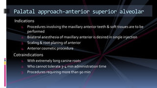 Indications
1. Procedures involving the maxillary anterior teeth & soft tissues are to be
performed
2. Bilateral anesthesia of maxillary anterior is desired in single injection
3. Scaling & root planing of anterior
4. Anterior cosmetic procedure
Cotraindications
1. With extremely long canine roots
2. Who cannot tolerate 3-4 min administration time
3. Procedures requiring more than 90 min
Palatal approach-anterior superior alveolar
 