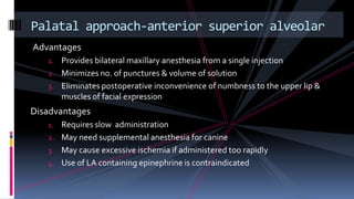 Advantages
1. Provides bilateral maxillary anesthesia from a single injection
2. Minimizes no. of punctures & volume of solution
3. Eliminates postoperative inconvenience of numbness to the upper lip &
muscles of facial expression
Disadvantages
1. Requires slow administration
2. May need supplemental anesthesia for canine
3. May cause excessive ischemia if administered too rapidly
4. Use of LA containing epinephrine is contraindicated
Palatal approach-anterior superior alveolar
 