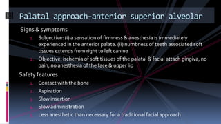 Signs & symptoms
1. Subjective: (i) a sensation of firmness & anesthesia is immediately
experienced in the anterior palate. (ii) numbness of teeth associated soft
tissues extends from right to left canine
2. Objective: ischemia of soft tissues of the palatal & facial attach gingiva, no
pain, no anesthesia of the face & upper lip
Safety features
1. Contact with the bone
2. Aspiration
3. Slow insertion
4. Slow administration
5. Less anesthetic than necessary for a traditional facial approach
Palatal approach-anterior superior alveolar
 