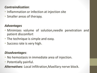 Contraindication:
• Inflammation or infection at injection site
• Smaller areas of therapy.
Advantages
• Minimizes volume of solution,needle penetration and
patient discomfort
• The technique is simple and easy.
• Success rate is very high.
Disadvantages:
• No hemostasis in immediate area of injection.
• Potentially painful.
Alternatives: Local infiltration,Maxillary nerve block.
 
