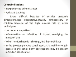 Contraindications
• Inexperienced administrator
• Pediatric patients
More difficult because of smaller anatomic
dimensions,less cooperative.Usually unnecessary in
children because of the high success rate of other
techniques
• Uncooperative patients
• Inflammation or infection of tissues overlying the
injection site
• When hemorrhage is risky (e.g., in a hemophiliac)
• In the greater palatine canal approach: inability to gain
access to the canal; bony obstructions may be present
in 5% to 15% of canals
 