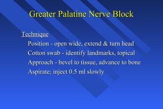 Greater Palatine Nerve BlockGreater Palatine Nerve Block
TechniqueTechnique
Position - open wide, extend & turn headPosition - open wide, extend & turn head
Cotton swab - identify landmarks, topicalCotton swab - identify landmarks, topical
Approach - bevel to tissue, advance to boneApproach - bevel to tissue, advance to bone
Aspirate; inject 0.5 ml slowlyAspirate; inject 0.5 ml slowly
 