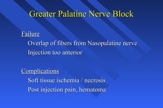 Greater Palatine Nerve BlockGreater Palatine Nerve Block
FailureFailure
Overlap of fibers from Nasopalatine nerveOverlap of fibers from Nasopalatine nerve
Injection too anteriorInjection too anterior
ComplicationsComplications
Soft tissue ischemia / necrosisSoft tissue ischemia / necrosis
Post injection pain, hematomaPost injection pain, hematoma
 