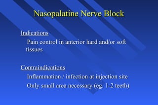 Nasopalatine Nerve BlockNasopalatine Nerve Block
IndicationsIndications
Pain control in anterior hard and/or softPain control in anterior hard and/or soft
tissuestissues
ContraindicationsContraindications
Inflammation / infection at injection siteInflammation / infection at injection site
Only small area necessary (eg. 1-2 teeth)Only small area necessary (eg. 1-2 teeth)
 