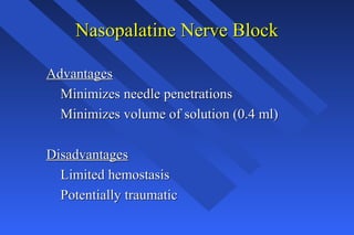 Nasopalatine Nerve BlockNasopalatine Nerve Block
AdvantagesAdvantages
Minimizes needle penetrationsMinimizes needle penetrations
Minimizes volume of solution (0.4 ml)Minimizes volume of solution (0.4 ml)
DisadvantagesDisadvantages
Limited hemostasisLimited hemostasis
Potentially traumaticPotentially traumatic
 
