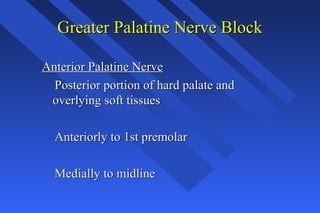 Greater Palatine Nerve BlockGreater Palatine Nerve Block
Anterior Palatine NerveAnterior Palatine Nerve
Posterior portion of hard palate andPosterior portion of hard palate and
overlying soft tissuesoverlying soft tissues
Anteriorly to 1st premolarAnteriorly to 1st premolar
Medially to midlineMedially to midline
 