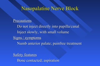 Nasopalatine Nerve BlockNasopalatine Nerve Block
PrecautionsPrecautions
Do not inject directly into papilla/canalDo not inject directly into papilla/canal
Inject slowly, with small volumeInject slowly, with small volume
Signs / symptomsSigns / symptoms
Numb anterior palate; painfree treatmentNumb anterior palate; painfree treatment
Safety featuresSafety features
Bone contacted; aspirationBone contacted; aspiration
 