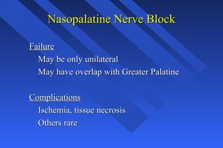 Nasopalatine Nerve BlockNasopalatine Nerve Block
FailureFailure
May be only unilateralMay be only unilateral
May have overlap with Greater PalatineMay have overlap with Greater Palatine
ComplicationsComplications
Ischemia, tissue necrosisIschemia, tissue necrosis
Others rareOthers rare
 