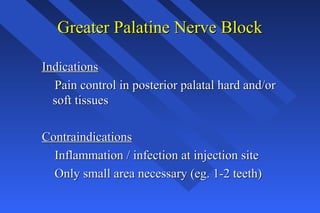 Greater Palatine Nerve BlockGreater Palatine Nerve Block
IndicationsIndications
Pain control in posterior palatal hard and/orPain control in posterior palatal hard and/or
soft tissuessoft tissues
ContraindicationsContraindications
Inflammation / infection at injection siteInflammation / infection at injection site
Only small area necessary (eg. 1-2 teeth)Only small area necessary (eg. 1-2 teeth)
 
