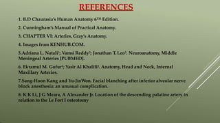REFERENCES
1. B.D Chaurasia’s Human Anatomy 6TH Edition.
2. Cunningham’s Manual of Practical Anatomy.
3. CHAPTER VI: Arteries, Gray’s Anatomy.
4. Images from KENHUB.COM.
5.Adriana L. Natali1; Vamsi Reddy2; Jonathan T. Leo3. Neuroanatomy, Middle
Meningeal Arteries [PUBMED].
6. Ekramul M. Gofur1; Yasir Al Khalili2. Anatomy, Head and Neck, Internal
Maxillary Arteries.
7.Sang-Hoon Kang and Yu-JinWon. Facial blanching after inferior alveolar nerve
block anesthesia: an unusual complication.
8. K K Li, J G Meara, A Alexander Jr. Location of the descending palatine artery in
relation to the Le Fort I osteotomy
 