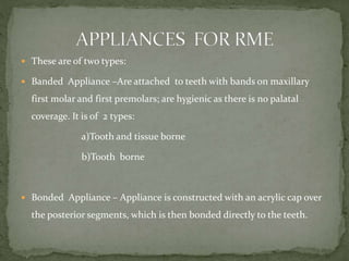  These are of two types:
 Banded Appliance –Are attached to teeth with bands on maxillary
first molar and first premolars; are hygienic as there is no palatal
coverage. It is of 2 types:
a)Tooth and tissue borne
b)Tooth borne
 Bonded Appliance – Appliance is constructed with an acrylic cap over
the posterior segments, which is then bonded directly to the teeth.
 
