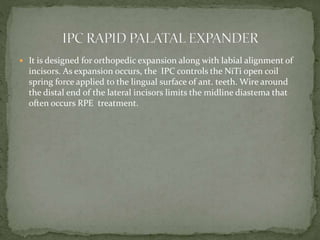  It is designed for orthopedic expansion along with labial alignment of
incisors. As expansion occurs, the IPC controls the NiTi open coil
spring force applied to the lingual surface of ant. teeth. Wire around
the distal end of the lateral incisors limits the midline diastema that
often occurs RPE treatment.
 