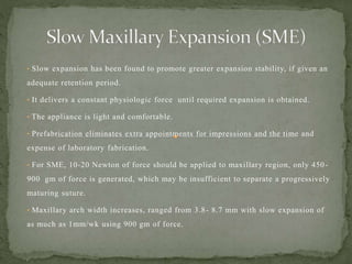 • Slow expansion has been found to promote greater expansion stability, if given an
adequate retention period.
• It delivers a constant physiologic force until required expansion is obtained.
• The appliance is light and comfortable.
• Prefabrication eliminates extra appointments for impressions and the time and
expense of laboratory fabrication.
• For SME, 10-20 Newton of force should be applied to maxillary region, only 450-
900 gm of force is generated, which may be insufficient to separate a progressively
maturing suture.
• Maxillary arch width increases, ranged from 3.8- 8.7 mm with slow expansion of
as much as 1mm/wk using 900 gm of force.
 